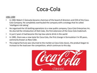 Coca-Cola
1982-1989
• In 1981 Robert C Goizueta became chairman of the board of directors and CEO of the Coca-
Cola Company. He completely overhauled the company with a strategy that he called
'intelligent risk taking'.
• He organised the US bottling operations to a new public company, Coca-Cola Enterprises Inc.
He also led the introduction of Diet Coke, the first extension of the Coca-Cola trademark.
• In just 2 years it had become the top low calorie drink in the world
• In 1985, there was a new taste for Coca-Cola, the first change in formulation I'm 99 years,
commonly known as New Coke.
• The original formula was returned to the market as Coca-Cola classic, the product began to
increase to the lead over the competition, which continues to this day.
 