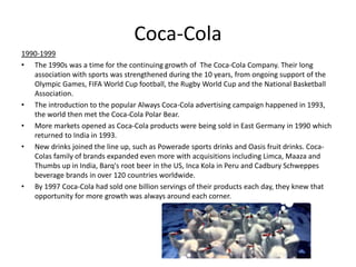Coca-Cola
1990-1999
• The 1990s was a time for the continuing growth of The Coca-Cola Company. Their long
association with sports was strengthened during the 10 years, from ongoing support of the
Olympic Games, FIFA World Cup football, the Rugby World Cup and the National Basketball
Association.
• The introduction to the popular Always Coca-Cola advertising campaign happened in 1993,
the world then met the Coca-Cola Polar Bear.
• More markets opened as Coca-Cola products were being sold in East Germany in 1990 which
returned to India in 1993.
• New drinks joined the line up, such as Powerade sports drinks and Oasis fruit drinks. Coca-
Colas family of brands expanded even more with acquisitions including Limca, Maaza and
Thumbs up in India, Barq's root beer in the US, Inca Kola in Peru and Cadbury Schweppes
beverage brands in over 120 countries worldwide.
• By 1997 Coca-Cola had sold one billion servings of their products each day, they knew that
opportunity for more growth was always around each corner.
 