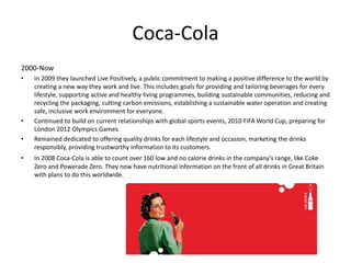 Coca-Cola
2000-Now
• In 2009 they launched Live Positively, a public commitment to making a positive difference to the world by
creating a new way they work and live. This includes goals for providing and tailoring beverages for every
lifestyle, supporting active and healthy living programmes, building sustainable communities, reducing and
recycling the packaging, cutting carbon emissions, establishing a sustainable water operation and creating
safe, inclusive work environment for everyone.
• Continued to build on current relationships with global sports events, 2010 FIFA World Cup, preparing for
London 2012 Olympics Games.
• Remained dedicated to offering quality drinks for each lifestyle and occasion, marketing the drinks
responsibly, providing trustworthy information to its customers.
• In 2008 Coca-Cola is able to count over 160 low and no calorie drinks in the company's range, like Coke
Zero and Powerade Zero. They now have nutritional information on the front of all drinks in Great Britain
with plans to do this worldwide.
 