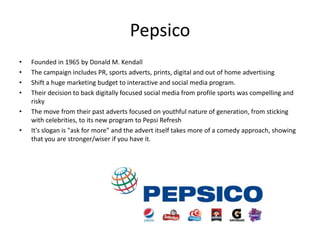 Pepsico
• Founded in 1965 by Donald M. Kendall
• The campaign includes PR, sports adverts, prints, digital and out of home advertising
• Shift a huge marketing budget to interactive and social media program.
• Their decision to back digitally focused social media from profile sports was compelling and
risky
• The move from their past adverts focused on youthful nature of generation, from sticking
with celebrities, to its new program to Pepsi Refresh
• It's slogan is "ask for more" and the advert itself takes more of a comedy approach, showing
that you are stronger/wiser if you have it.
 