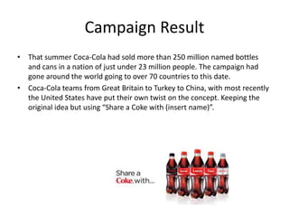 Campaign Result
• That summer Coca-Cola had sold more than 250 million named bottles
and cans in a nation of just under 23 million people. The campaign had
gone around the world going to over 70 countries to this date.
• Coca-Cola teams from Great Britain to Turkey to China, with most recently
the United States have put their own twist on the concept. Keeping the
original idea but using “Share a Coke with (insert name)”.
 