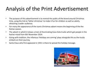 Analysis of the Print Advertisement
• The purpose of this advertisement is to remind the public of the brand around Christmas
time, using the link to ‘father christmas’ to make it fun for children as well as adults,
attracting a wider audience.
• For many the appearance of the iconic Christmas advert means the beginning of the the
festive season.
• The advert in which it shows a train of illuminating Coca-Cola trucks which got people in the
festive mood from 8th November 2014.
• Going with tradition, the infamous 'Holidays are coming' plays alongside this as the trucks
embark on their journey.
• Santa Claus who first appeared in 1931 is there to spread the holiday message.
 