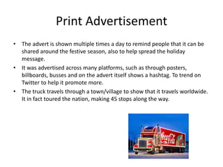 Print Advertisement
• The advert is shown multiple times a day to remind people that it can be
shared around the festive season, also to help spread the holiday
message.
• It was advertised across many platforms, such as through posters,
billboards, busses and on the advert itself shows a hashtag. To trend on
Twitter to help it promote more.
• The truck travels through a town/village to show that it travels worldwide.
It in fact toured the nation, making 45 stops along the way.
 