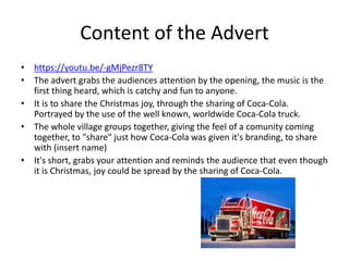 Content of the Advert
• https://youtu.be/-gMjPezr8TY
• The advert grabs the audiences attention by the opening, the music is the
first thing heard, which is catchy and fun to anyone.
• It is to share the Christmas joy, through the sharing of Coca-Cola.
Portrayed by the use of the well known, worldwide Coca-Cola truck.
• The whole village groups together, giving the feel of a comunity coming
together, to "share" just how Coca-Cola was given it's branding, to share
with (insert name)
• It's short, grabs your attention and reminds the audience that even though
it is Christmas, joy could be spread by the sharing of Coca-Cola.
 