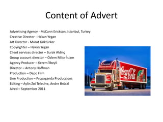 Content of Advert
Advertising Agency - McCann Erickson, Istanbul, Turkey
Creative Director - Hakan Yegan
Art Director - Murat Göktürker
Copyrighter – Hakan Yegan
Client services director – Burak Aldinç
Group account director – Özlem Milor Ìslam
Agency Producer – Kerem Ìlbeyli
Director – Antony Hoffman
Production – Depo Film
Line Production – Propaganda Produccions
Editing – Aylin Zoi Telecine, Andre Brückl
Aired – September 2011
 