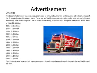 AdvertisementCostings
The Coca-Cola Company expense production costs of print, radio, Internet and television advertisements as of
the first day of advertising takes place. These are worldwide costs spent on print, radio, Internet and television
advertising. The advertising costs are included in the selling, administrators and general expenses which were:
In 2006 $2 .6 billion
2005: $2.5 million
2004: $2.2 billion
2003: $1.8 billion
2002: $1.7 billion
2001: $2 billion
2000: $1.7 billion
1999: $1.7 billion
1998: $1.6 billion
1997: $1.6 billion
1996: $1.4 billion
1995: $1.3 billion
1994: $1.1 billion
1993: $1 billion
They don't provide how much is spent per country, brand or media type but only through the worldwide total
per year.
 