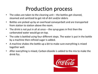Production process
• The cokes are taken to the cleaning unit – the bottles get cleaned,
steamed and sanitized to get rid of dirt and/or debris
• Bottles are picked up by an overhead conveyerbelt and are transported
from station to station above the room.
• The drink is not put in all at once – the syrup goes in first then the
carbonated water would go on top.
• The coke is bottled using four different steps. The water is put in the bottle
by a machine then refined sugar is added.
• A machine shakes the bottle up a bit to make sure everything is mixed
together well.
• After everything is mixed, Carbon dioxide is added to the mix to make the
drink fizz.
 