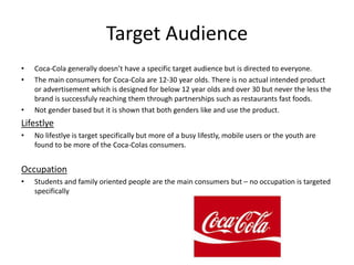 Target Audience
• Coca-Cola generally doesn’t have a specific target audience but is directed to everyone.
• The main consumers for Coca-Cola are 12-30 year olds. There is no actual intended product
or advertisement which is designed for below 12 year olds and over 30 but never the less the
brand is successfuly reaching them through partnerships such as restaurants fast foods.
• Not gender based but it is shown that both genders like and use the product.
Lifestlye
• No lifestlye is target specifically but more of a busy lifestly, mobile users or the youth are
found to be more of the Coca-Colas consumers.
Occupation
• Students and family oriented people are the main consumers but – no occupation is targeted
specifically
 