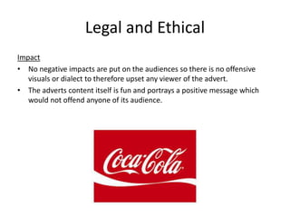 Legal and Ethical
Impact
• No negative impacts are put on the audiences so there is no offensive
visuals or dialect to therefore upset any viewer of the advert.
• The adverts content itself is fun and portrays a positive message which
would not offend anyone of its audience.
 