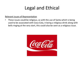 Legal and Ethical
Relevant issues of Representation
• These issues could be religious, as with the use of Santa which is being
used to be associated with Coca-Cola, it being a religious drink along with
bells ringing at the very start, this could also be seen as a religious issue.
 