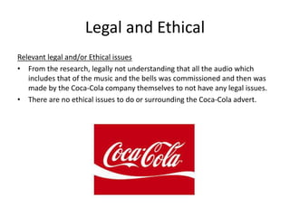 Legal and Ethical
Relevant legal and/or Ethical issues
• From the research, legally not understanding that all the audio which
includes that of the music and the bells was commissioned and then was
made by the Coca-Cola company themselves to not have any legal issues.
• There are no ethical issues to do or surrounding the Coca-Cola advert.
 