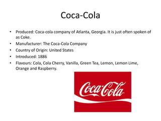 Coca-Cola
• Produced: Coca-cola company of Atlanta, Georgia. It is just often spoken of
as Coke.
• Manufacturer: The Coca-Cola Company
• Country of Origin: United States
• Introduced: 1886
• Flavours: Cola, Cola Cherry, Vanilla, Green Tea, Lemon, Lemon Lime,
Orange and Raspberry.
 