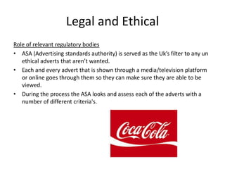 Legal and Ethical
Role of relevant regulatory bodies
• ASA (Advertising standards authority) is served as the Uk’s filter to any un
ethical adverts that aren’t wanted.
• Each and every advert that is shown through a media/television platform
or online goes through them so they can make sure they are able to be
viewed.
• During the process the ASA looks and assess each of the adverts with a
number of different criteria's.
 