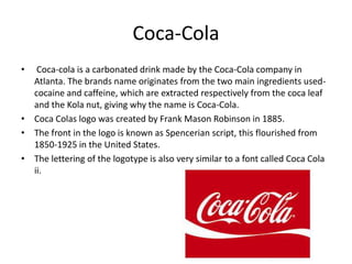 Coca-Cola
• Coca-cola is a carbonated drink made by the Coca-Cola company in
Atlanta. The brands name originates from the two main ingredients used-
cocaine and caffeine, which are extracted respectively from the coca leaf
and the Kola nut, giving why the name is Coca-Cola.
• Coca Colas logo was created by Frank Mason Robinson in 1885.
• The front in the logo is known as Spencerian script, this flourished from
1850-1925 in the United States.
• The lettering of the logotype is also very similar to a font called Coca Cola
ii.
 