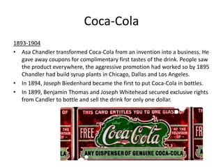 Coca-Cola
1893-1904
• Asa Chandler transformed Coca-Cola from an invention into a business. He
gave away coupons for complimentary first tastes of the drink. People saw
the product everywhere, the aggressive promotion had worked so by 1895
Chandler had build syrup plants in Chicago, Dallas and Los Angeles.
• In 1894, Joseph Biedenhard became the first to put Coca-Cola in bottles.
• In 1899, Benjamin Thomas and Joseph Whitehead secured exclusive rights
from Candler to bottle and sell the drink for only one dollar.
 