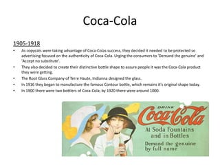 Coca-Cola
1905-1918
• As copycats were taking advantage of Coca-Colas success, they decided it needed to be protected so
advertising focused on the authenticity of Coca-Cola. Urging the consumers to 'Demand the genuine' and
'Accept no substitute'.
• They also decided to create their distinctive bottle shape to assure people it was the Coca-Cola product
they were getting.
• The Root Glass Company of Terre Haute, Indianna designed the glass.
• In 1916 they began to manufacture the famous Contour bottle, which remains it's original shape today.
• In 1900 there were two bottlers of Coca-Cola; by 1920 there were around 1000.
 
