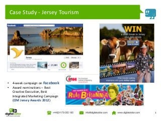 Case Study - Jersey Tourism




•    4-week campaign on Facebook
•    Award nominations – Best
     Creative Execution, Best
     Integrated Marketing Campiagn
     (CIM Jersey Awards 2012)


                                     1
 