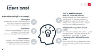 VALUE
><
Lessons learned
JetBlue
New and better HR policies
Benefits from day one, above the industry
average, good for short term employees,
shared position option, better payment for
ramp workers and customer service. Happier
staff may lead to happier customers.
No central management or call
center
New ICT tools made it possible to have a spread
management and call center all over the USA.
Less expenses and no need to relocate.
Company values without financial
goals
Primary objective was to create a good work
environment and provide the best customer
service.
Passengers
E-tickets and rotatable computer screens
made flying more comfortable. Later
pioneers in internet self service booking.
Employees
Reporting got easier when all pilots got
computers. This as well made
communicate easy with the headquarter.
Infrastructure
Invested in new fuel efficient airplanes
with larger dimensions. Standardized
fleet made maintenance cheaper.
7
Used the technological advantages
Shift in way of organising
X
 
