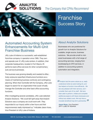 ANALYTIX
                  SOLUTIONS                          The Company that CPAs Recommend


                                                                    Franchise
                                                                    Success Story



Automated Accounting System                                          About Analytix Solutions
Enhancements for Multi-Unit                                         Businesses who are positioned for

Franchise Business                                                  growth turn to Analytix Solutions for
                                                                    scalable, single source, business
Jiffy Lube of Indiana is a successful, well-established             solutions. We provide small to mid-
franchise company in operation since 1985. They own                 sized businesses with a full range of
and operate over 41 Jiffy Lube centers. In addition, their          accounting services, ranging from
corporate headquarters, located in Fort Wayne, IN                   bookkeeping to CFO services, in
performs back-office services for other complimentary               addition to accounting systems
auto service businesses.                                            automation and integration.

The business was growing steadily and needed to effec-
tively outsource specified infrastructure functions as a
means of maintaining business continuity and contingency
planning. When their Controller left the Company, Jiffy Lube
began to search for an organization that could virtually
                                                                   “   Analytix had the same values as us, really
                                                                     understood what we were looking for, and
                                                                     has helped us function more efficiently. We
manage the Controller and other back office accounting               are very pleased with their services, and I
functions.                                                           consider them part of my staff. We have
                                                                     been able to perform, initiate and complete
After investigating several candidates, Jiffy Lube selected          additional projects with fewer employees and
Analytix Solutions. “We could tell right away that Analytix          without any added costs. We truly have a

Solutions was a company we could work with. They
responded to our inquiry within a few hours and that
                                                                     mutually beneficial long-term partnership.

                                                                     Jason Huss, Vice President
                                                                                                                   ”
                                                                     JIFFY LUBE OF INDIANA
responsiveness really impressed us,” indicates Jason Huss,
Vice President of Jiffy Lube of Indiana.


       800 W. Cummings Park, Suite 2000, Woburn, MA 01801 | 781.503.9004 | www.analytixsolutions.com
 