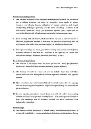 JILPT Research Report No.37
13
Job offerer-related operations
5. The methods that consultants implement to independently search for job offerers
are as follows: telephone marketing for companies whose needs for human
resources are already known, utilization of human networks, and search
incorporating techniques generally used for sales consulting. In terms of job
offer-related operations, many job placement agencies place importance on
repeatedly obtaining job offers from existing job-offering business partners.
6. Upon hearings with job offerers, what consultants are keen to learn are details of
available job positions required to determine the possibility of matching with job
seekers and value-added information regarding the job offerers themselves.
7. When job matchings are made, job offerers’ analog information including their
business cultures is also reflected. Whether or not agencies can collect such
information is largely dependent on consultants’ ability to learn.
Job seeker-related operations
8. The internet is the major source to secure job seekers. Many job placement
agencies are particularly dependent on job change support websites.
9. The human networks to secure job seekers include those that individual
consultants have built through their business experience and those that agencies
possess.
10. Since consultants have intention to efficiently enroll job seekers, they are strongly
inclined to carefully select registrants for job-hunting counseling and applicants for
job availabilities.
11. In most agencies, consultants conduct interviews with job seekers incorporating
methods developed through their own experience. Not many agencies attempt to
share the knowledge base of interview methods that their consultants have
individually established.
Job matchings
12. The major style of job matching is to find job seekers who can meet requirements of
certain job availabilities. Among available methods to secure job seekers, the one
 