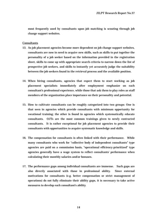 JILPT Research Report No.37
14
most frequently used by consultants upon job matching is scouting through job
change support websites.
Consultants
13. As job placement agencies become more dependent on job change support websites,
consultants are now in need to acquire new skills, such as skills to put together the
personality of a job seeker based on the information provided in the registration
sheet, skills to come up with appropriate search criteria to narrow down the list of
prospective job seekers, and skills to instantly yet accurately judge the suitability
between the job seekers found in the retrieval process and the available position.
14. When hiring consultants, agencies that expect them to start working as job
placement specialists immediately after employment emphasize on each
consultant’s professional experience, while those that ask them to play roles as staff
members of the organization place importance on their personality and potential.
15. How to cultivate consultants can be roughly categorized into two groups: One is
that seen in agencies which provide consultants with minimum opportunity for
vocational training; the other is found in agencies which systematically educate
consultants. OJTs are the most common trainings given to newly contracted
consultants. It is rather exceptional for job placement agencies to provide their
consultants with opportunities to acquire systematic knowledge and skills.
16. The compensation for consultants is often linked with their performance. While
many consultants who work for “collective body of independent consultants” type
agencies are paid on a commission basis, “operational efficiency-prioritized” type
agencies generally have a wage system to reflect consultants' performance when
calculating their monthly salaries and/or bonuses.
17. The performance gaps among individual consultants are immense. Such gaps are
also directly associated with those in professional ability. Since external
motivations for consultants (e.g. better compensation or strict management of
operations) do not fully eliminate their ability gaps, it is necessary to take active
measures to develop each consultant’s ability.
 