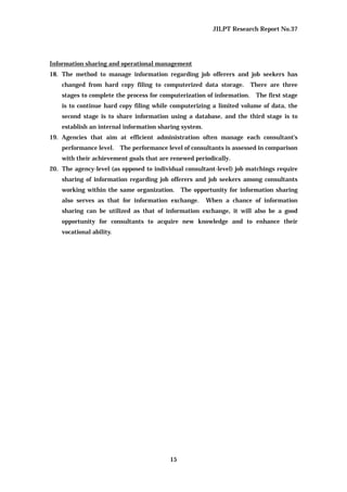 JILPT Research Report No.37
15
Information sharing and operational management
18. The method to manage information regarding job offerers and job seekers has
changed from hard copy filing to computerized data storage. There are three
stages to complete the process for computerization of information. The first stage
is to continue hard copy filing while computerizing a limited volume of data, the
second stage is to share information using a database, and the third stage is to
establish an internal information sharing system.
19. Agencies that aim at efficient administration often manage each consultant’s
performance level. The performance level of consultants is assessed in comparison
with their achievement goals that are renewed periodically.
20. The agency-level (as opposed to individual consultant-level) job matchings require
sharing of information regarding job offerers and job seekers among consultants
working within the same organization. The opportunity for information sharing
also serves as that for information exchange. When a chance of information
sharing can be utilized as that of information exchange, it will also be a good
opportunity for consultants to acquire new knowledge and to enhance their
vocational ability.
 