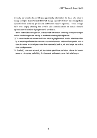JILPT Research Report No.37
2
Secondly, as websites to provide job opportunity information for those who wish to
change their jobs (hereafter called the “job change support websites”) have emerged and
expanded their users (i.e. job seekers and human resource agencies). These changes
have been largely affecting the services and administrations of human resource
agencies as well as roles of job placement specialists.
Based on the above recognition, this research is based on a hearing survey focusing on
human resource agencies, having in mind the following two objectives:
(1) To elucidate the mechanism and basic ideas of job placement service administration,
by attempting to break down the service administration into small categories, and to
identify actual series of processes that eventually lead to job matchings, as well as
associated problems.
(2) To clarify characteristics of job placement specialists and their efforts for human
resource cultivation and ability development, and to determine their challenges.
 