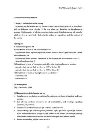 JILPT Research Report No.37
3
Outline of the Survey Results
1. Subjects and Method of the Survey
In conducting the hearing survey, human resource agencies are selected in accordance
with the following three criteria: (1) the year when they launched the job placement
services, (2) the number of job placement specialists, and (3) industries and job types for
which services are provided. Below is the outline of respondents and the contents of
the survey.
(1) Subjects
(i) Subject enterprises: 54
(ii) Breakdown by type of job placement service
Registration-based agencies (general human resource service providers and capital
affiliated firms): 24
Registration-based agencies specialized in fee-charging job placement services: 23
Search-based agencies: 7
(3) Breakdown by year of commencement of fee-charging job placement services
Agencies that started their services in 1997 or before: 23
Agencies that started their services in 1998 or later: 31
(4) Breakdown by number of job placement specialists
Five or less: 29
Six or more: 25
(2) Survey period
July – September, 2004
(3) Major contents of the hearing survey
1. Job placement specialists: principles of recruitment, methods of training, and wage
systems
2. Job offerers: methods of search for job availabilities, and hearings regarding
available job positions
3. Job seekers: methods to attract job seekers, and interviews
4. Job matchings: “job seekers against job offers” style, “job offers against job seekers”
style, and introduction of prospective job seekers to job offerers (including screenings
based on documented information and assistance upon contract conclusion)
5. Issues surrounding job placement services
 