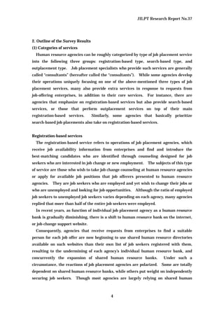 JILPT Research Report No.37
4
2. Outline of the Survey Results
(1) Categories of services
Human resource agencies can be roughly categorized by type of job placement service
into the following three groups: registration-based type, search-based type, and
outplacement type. Job placement specialists who provide such services are generally
called “consultants” (hereafter called the “consultants”). While some agencies develop
their operations uniquely focusing on one of the above-mentioned three types of job
placement services, many also provide extra services in response to requests from
job-offering enterprises, in addition to their core services. For instance, there are
agencies that emphasize on registration-based services but also provide search-based
services, or those that perform outplacement services on top of their main
registration-based services. Similarly, some agencies that basically prioritize
search-based job placements also take on registration-based services.
Registration-based services
The registration-based service refers to operations of job placement agencies, which
receive job availability information from enterprises and find and introduce the
best-matching candidates who are identified through counseling designed for job
seekers who are interested in job change or new employment. The subjects of this type
of service are those who wish to take job change counseling at human resource agencies
or apply for available job positions that job offerers presented to human resource
agencies. They are job seekers who are employed and yet wish to change their jobs or
who are unemployed and looking for job opportunities. Although the ratio of employed
job seekers to unemployed job seekers varies depending on each agency, many agencies
replied that more than half of the entire job seekers were employed.
In recent years, as function of individual job placement agency as a human resource
bank is gradually diminishing, there is a shift to human resource bank on the internet,
or job-change support website.
Consequently, agencies that receive requests from enterprises to find a suitable
person for each job offer are now beginning to use shared human resource directories
available on such websites than their own list of job seekers registered with them,
resulting to the undermining of each agency’s individual human resource bank, and
concurrently the expansion of shared human resource banks. Under such a
circumstance, the reactions of job placement agencies are polarized. Some are totally
dependent on shared human resource banks, while others put weight on independently
securing job seekers. Though most agencies are largely relying on shared human
 