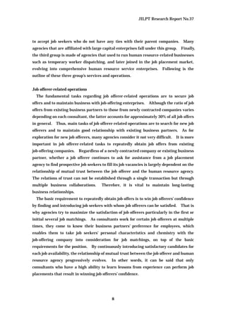 JILPT Research Report No.37
8
to accept job seekers who do not have any ties with their parent companies. Many
agencies that are affiliated with large capital enterprises fall under this group. Finally,
the third group is made of agencies that used to run human resource-related businesses
such as temporary worker dispatching, and later joined in the job placement market,
evolving into comprehensive human resource service enterprises. Following is the
outline of these three group’s services and operations.
Job offerer-related operations
The fundamental tasks regarding job offerer-related operations are to secure job
offers and to maintain business with job-offering enterprises. Although the ratio of job
offers from existing business partners to those from newly contracted companies varies
depending on each consultant, the latter accounts for approximately 30% of all job offers
in general. Thus, main tasks of job offerer-related operations are to search for new job
offerers and to maintain good relationship with existing business partners. As for
exploration for new job offerers, many agencies consider it not very difficult. It is more
important in job offerer-related tasks to repeatedly obtain job offers from existing
job-offering companies. Regardless of a newly contracted company or existing business
partner, whether a job offerer continues to ask for assistance from a job placement
agency to find prospective job seekers to fill its job vacancies is largely dependent on the
relationship of mutual trust between the job offerer and the human resource agency.
The relations of trust can not be established through a single transaction but through
multiple business collaborations. Therefore, it is vital to maintain long-lasting
business relationships.
The basic requirement to repeatedly obtain job offers is to win job offerers’ confidence
by finding and introducing job seekers with whom job offerers can be satisfied. That is
why agencies try to maximize the satisfaction of job offerers particularly in the first or
initial several job matchings. As consultants work for certain job offerers at multiple
times, they come to know their business partners’ preference for employees, which
enables them to take job seekers' personal characteristics and chemistry with the
job-offering company into consideration for job matchings, on top of the basic
requirements for the position. By continuously introducing satisfactory candidates for
each job availability, the relationship of mutual trust between the job offerer and human
resource agency progressively evolves. In other words, it can be said that only
consultants who have a high ability to learn lessons from experience can perform job
placements that result in winning job offerers’ confidence.
 