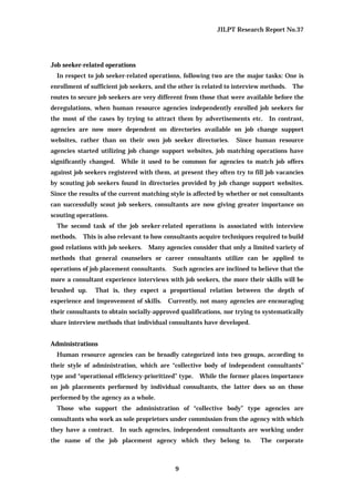 JILPT Research Report No.37
9
Job seeker-related operations
In respect to job seeker-related operations, following two are the major tasks: One is
enrollment of sufficient job seekers, and the other is related to interview methods. The
routes to secure job seekers are very different from those that were available before the
deregulations, when human resource agencies independently enrolled job seekers for
the most of the cases by trying to attract them by advertisements etc. In contrast,
agencies are now more dependent on directories available on job change support
websites, rather than on their own job seeker directories. Since human resource
agencies started utilizing job change support websites, job matching operations have
significantly changed. While it used to be common for agencies to match job offers
against job seekers registered with them, at present they often try to fill job vacancies
by scouting job seekers found in directories provided by job change support websites.
Since the results of the current matching style is affected by whether or not consultants
can successfully scout job seekers, consultants are now giving greater importance on
scouting operations.
The second task of the job seeker-related operations is associated with interview
methods. This is also relevant to how consultants acquire techniques required to build
good relations with job seekers. Many agencies consider that only a limited variety of
methods that general counselors or career consultants utilize can be applied to
operations of job placement consultants. Such agencies are inclined to believe that the
more a consultant experience interviews with job seekers, the more their skills will be
brushed up. That is, they expect a proportional relation between the depth of
experience and improvement of skills. Currently, not many agencies are encouraging
their consultants to obtain socially-approved qualifications, nor trying to systematically
share interview methods that individual consultants have developed.
Administrations
Human resource agencies can be broadly categorized into two groups, according to
their style of administration, which are “collective body of independent consultants”
type and “operational efficiency-prioritized” type. While the former places importance
on job placements performed by individual consultants, the latter does so on those
performed by the agency as a whole.
Those who support the administration of “collective body” type agencies are
consultants who work as sole proprietors under commission from the agency with which
they have a contract. In such agencies, independent consultants are working under
the name of the job placement agency which they belong to. The corporate
 