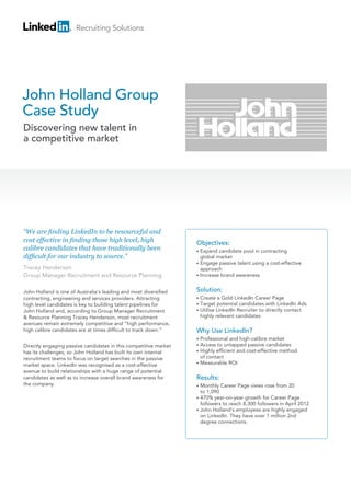 Recruiting Solutions




John Holland Group
Case Study
Discovering new talent in
a competitive market




“We are finding LinkedIn to be resourceful and
cost effective in finding those high level, high                  Objectives:
calibre candidates that have traditionally been                   • E
                                                                     xpand candidate pool in contracting
difficult for our industry to source.”                              global market
                                                                  •  ngage passive talent using a cost-effective
                                                                    E
Tracey Henderson                                                    approach
Group Manager Recruitment and Resource Planning                   • Increase brand awareness



John Holland is one of Australia’s leading and most diversified   Solution:
contracting, engineering and services providers. Attracting       •   Create a Gold LinkedIn Career Page
high level candidates is key to building talent pipelines for     •   T
                                                                       arget potential candidates with LinkedIn Ads
John Holland and, according to Group Manager Recruitment          •   U
                                                                       tilise LinkedIn Recruiter to directly contact
 Resource Planning Tracey Henderson, most recruitment                highly relevant candidates
avenues remain extremely competitive and “high performance,
high calibre candidates are at times difficult to track down.”    Why Use LinkedIn?
                                                                  • P
                                                                     rofessional and high-calibre market
Directly engaging passive candidates in this competitive market   • A
                                                                     ccess to untapped passive candidates
has its challenges, so John Holland has built its own internal    • H
                                                                     ighly efficient and cost-effective method
recruitment teams to focus on target searches in the passive        of contact
                                                                  • Measurable ROI
market space. LinkedIn was recognised as a cost-effective
avenue to build relationships with a huge range of potential
candidates as well as to increase overall brand awareness for     Results:
the company.                                                      • M
                                                                     onthly Career Page views rose from 20
                                                                    to 1,090
                                                                  •  70% year-on-year growth for Career Page
                                                                    4
                                                                    followers to reach 8,300 followers in April 2012
                                                                  •  ohn Holland’s employees are highly engaged
                                                                    J
                                                                    on LinkedIn. They have over 1 million 2nd
                                                                    degree connections.
 