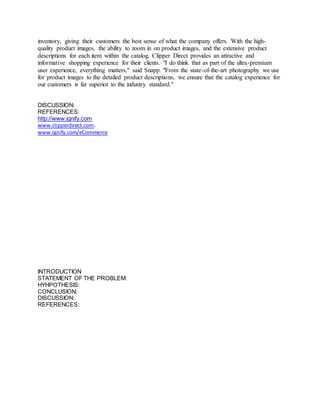 inventory, giving their customers the best sense of what the company offers. With the high-quality 
product images, the ability to zoom in on product images, and the extensive product 
descriptions for each item within the catalog, Clipper Direct provides an attractive and 
informative shopping experience for their clients. "I do think that as part of the ultra-premium 
user experience, everything matters," said Snapp. "From the state-of-the-art photography we use 
for product images to the detailed product descriptions, we ensure that the catalog experience for 
our customers is far superior to the industry standard." 
DISCUSSION: 
REFERENCES: 
http://www.ignify.com 
www.clipperdirect.com. 
www.Ignify.com/eCommerce 
INTRODUCTION 
STATEMENT OF THE PROBLEM: 
HYHPOTHESIS: 
CONCLUSION: 
DISCUSSION: 
REFERENCES: 
 