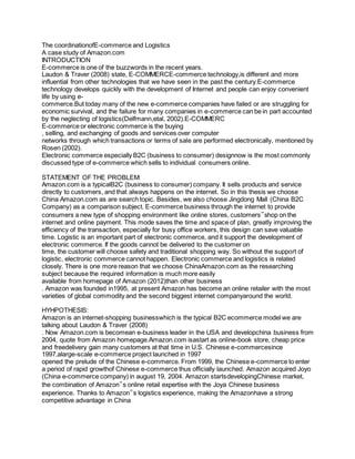 The coordinationofE-commerce and Logistics 
A case study of Amazon.com 
INTRODUCTION 
E-commerce is one of the buzzwords in the recent years. 
Laudon & Traver (2008) state, E-COMMERCE-commerce technology,is different and more 
influential from other technologies that we have seen in the past the century.E-commerce 
technology develops quickly with the development of Internet and people can enjoy convenient 
life by using e-commerce. 
But today many of the new e-commerce companies have failed or are struggling for 
economic survival, and the failure for many companies in e-commerce can be in part accounted 
by the neglecting of logistics(Delfmann,etal, 2002).E-COMMERC 
E-commerce or electronic commerce is the buying 
, selling, and exchanging of goods and services over computer 
networks through which transactions or terms of sale are performed electronically, mentioned by 
Rosen (2002). 
Electronic commerce especially B2C (business to consumer) designnow is the most commonly 
discussed type of e-commerce which sells to individual consumers online. 
STATEMENT OF THE PROBLEM: 
Amazon.com is a typicalB2C (business to consumer) company. It sells products and service 
directly to customers, and that always happens on the internet. So in this thesis we choose 
China Amazon.com as are search topic. Besides, we also choose Jingdong Mall (China B2C 
Company) as a comparison subject. E-commerce business through the internet to provide 
consumers a new type of shopping environment like online stores, customers‟shop on the 
internet and online payment. This mode saves the time and space of plan, greatly improving the 
efficiency of the transaction, especially for busy office workers, this design can save valuable 
time. Logistic is an important part of electronic commerce, and it support the development of 
electronic commerce. If the goods cannot be delivered to the customer on 
time, the customer will choose safety and traditional shopping way. So without the support of 
logistic, electronic commerce cannot happen. Electronic commerce and logistics is related 
closely. There is one more reason that we choose ChinaAmazon.com as the researching 
subject because the required information is much more easily 
available from homepage of Amazon (2012)than other business 
. Amazon was founded in1995, at present Amazon has become an online retailer with the most 
varieties of global commodity and the second biggest internet companyaround the world. 
HYHPOTHESIS: 
Amazon is an internet-shopping businesswhich is the typical B2C ecommerce model we are 
talking about Laudon & Traver (2008) 
. Now Amazon.com is becomean e-business leader in the USA and developchina business from 
2004, quote from Amazon homepage.Amazon.com isastart as online-book store, cheap price 
and freedelivery gain many customers at that time in U.S. Chinese e-commercesince 
1997,alarge-scale e-commerce project launched in 1997 
opened the prelude of the Chinese e-commerce. From 1999, the Chinese e-commerce to enter 
a period of rapid growthof Chinese e-commerce thus officially launched. Amazon acquired Joyo 
(China e-commerce company) in august 19, 2004. Amazon startsdevelopingChinese market, 
the combination of Amazon‟s online retail expertise with the Joya Chinese business 
experience. Thanks to Amazon‟s logistics experience, making the Amazonhave a strong 
competitive advantage in China 
 