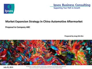 July 23, 2013 © 2012 Ipsos. All rights reserved. Contains Ipsos' Confidential and Proprietary information and
may not be disclosed or reproduced without the prior written consent of Ipsos.
Market Expansion Strategy in China Automotive Aftermarket
Proposal to Company ABC
Prepared by Jong-Sik Ahn
 