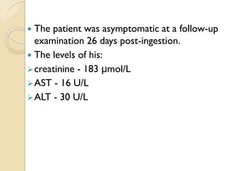  The patient was asymptomatic at a follow-up
examination 26 days post-ingestion.
 The levels of his:
creatinine - 183 μmol/L
AST - 16 U/L
ALT - 30 U/L
 