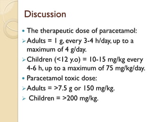 Discussion
 The therapeutic dose of paracetamol:
Adults = 1 g, every 3-4 h/day, up to a
maximum of 4 g/day.
Children (<12 y.o) = 10-15 mg/kg every
4-6 h, up to a maximum of 75 mg/kg/day.
 Paracetamol toxic dose:
Adults = >7.5 g or 150 mg/kg.
 Children = >200 mg/kg.
 