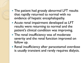  The patient had grossly abnormal LFT results
that rapidly returned to normal with no
evidence of hepatic encephalopathy.
 Acute renal impairment developed as LFT
results were returning to normal and the
patient's clinical condition was improving.
 The renal insufficiency was of moderate
severity and the renal function improved on
follow up.
 Renal insufficiency after paracetamol overdose
is usually transient and rarely requires dialysis.
 