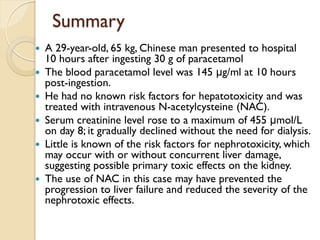 Summary
 A 29-year-old, 65 kg, Chinese man presented to hospital
10 hours after ingesting 30 g of paracetamol
 The blood paracetamol level was 145 μg/ml at 10 hours
post-ingestion.
 He had no known risk factors for hepatotoxicity and was
treated with intravenous N-acetylcysteine (NAC).
 Serum creatinine level rose to a maximum of 455 μmol/L
on day 8; it gradually declined without the need for dialysis.
 Little is known of the risk factors for nephrotoxicity, which
may occur with or without concurrent liver damage,
suggesting possible primary toxic effects on the kidney.
 The use of NAC in this case may have prevented the
progression to liver failure and reduced the severity of the
nephrotoxic effects.
 