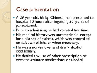 Case presentation
 A 29-year-old, 65 kg, Chinese man presented to
hospital 10 hours after ingesting 30 grams of
paracetamol.
 Prior to admission, he had vomited five times.
 His medical history was unremarkable, except
for a history of asthma, which was controlled
on salbutamol inhaler when necessary.
 He was a non-smoker and drank alcohol
occasionally.
 He denied any use of other prescription or
over-the-counter medications, or alcohol.
 