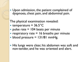  Upon admission, the patient complained of
dyspnoea, chest pain, and abdominal pain.
The physical examination revealed:
 temperature = 36.5°C
 pulse rate = 104 beats per minute
 respiratory rate = 16 breaths per minute
 blood pressure = 131/81 mmHg.
 His lungs were clear, his abdomen was soft and
non-tender, and he was oriented and alert.
 