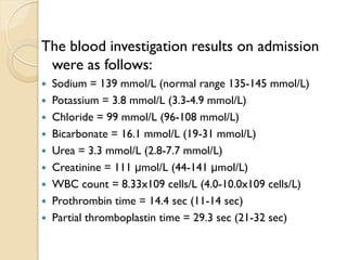 The blood investigation results on admission
were as follows:
 Sodium = 139 mmol/L (normal range 135-145 mmol/L)
 Potassium = 3.8 mmol/L (3.3-4.9 mmol/L)
 Chloride = 99 mmol/L (96-108 mmol/L)
 Bicarbonate = 16.1 mmol/L (19-31 mmol/L)
 Urea = 3.3 mmol/L (2.8-7.7 mmol/L)
 Creatinine = 111 μmol/L (44-141 μmol/L)
 WBC count = 8.33x109 cells/L (4.0-10.0x109 cells/L)
 Prothrombin time = 14.4 sec (11-14 sec)
 Partial thromboplastin time = 29.3 sec (21-32 sec)
 