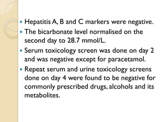  Hepatitis A, B and C markers were negative.
 The bicarbonate level normalised on the
second day to 28.7 mmol/L.
 Serum toxicology screen was done on day 2
and was negative except for paracetamol.
 Repeat serum and urine toxicology screens
done on day 4 were found to be negative for
commonly prescribed drugs, alcohols and its
metabolites.
 