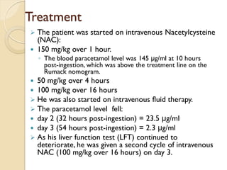 Treatment
 The patient was started on intravenous Nacetylcysteine
(NAC):
 150 mg/kg over 1 hour.
◦ The blood paracetamol level was 145 μg/ml at 10 hours
post-ingestion, which was above the treatment line on the
Rumack nomogram.
 50 mg/kg over 4 hours
 100 mg/kg over 16 hours
 He was also started on intravenous fluid therapy.
 The paracetamol level fell:
 day 2 (32 hours post-ingestion) = 23.5 μg/ml
 day 3 (54 hours post-ingestion) = 2.3 μg/ml
 As his liver function test (LFT) continued to
deteriorate, he was given a second cycle of intravenous
NAC (100 mg/kg over 16 hours) on day 3.
 