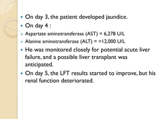  On day 3, the patient developed jaundice.
 On day 4 :
 Aspartate aminotransferase (AST) = 6,278 U/L
 Alanine aminotransferase (ALT) = >12,000 U/L
 He was monitored closely for potential acute liver
failure, and a possible liver transplant was
anticipated.
 On day 5, the LFT results started to improve, but his
renal function deteriorated.
 