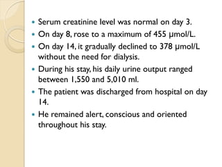  Serum creatinine level was normal on day 3.
 On day 8, rose to a maximum of 455 μmol/L.
 On day 14, it gradually declined to 378 μmol/L
without the need for dialysis.
 During his stay, his daily urine output ranged
between 1,550 and 5,010 ml.
 The patient was discharged from hospital on day
14.
 He remained alert, conscious and oriented
throughout his stay.
 