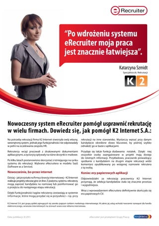 “Po wdrożeniu systemu
                                                              eRecruiter moja praca
                                                              jest znacznie łatwiejsza”.
                                                                                                                          Katarzyna Szmidt
                                                                                                                              Specjalista ds. Rekrutacji




Nowoczesny system eRecruiter pomógł usprawnić rekrutację
w wielu firmach. Dowiedz się, jak pomógł K2 Internet S.A.:
Na potrzeby rekrutacji firma K2 Internet stworzyła swój własny,                 rekrutacji na inne stanowisko. Wystarczy wpisać przy danym
wewnętrzny system, jednak jego funkcjonalności nie odpowiadały                  kandydacie określone słowo kluczowe, by później szybko
w pełni na oczekiwania zespołu HR.                                              odnaleźć go w bazie z aplikacjami.

Rekruterzy wciąż pracowali z drukowanymi dokumentami                            Przydaje się także funkcja dodawania notatek. Dzięki niej
aplikacyjnymi, a życiorysy spływały na różne skrzynki e-mailowe.                wszystkie osoby zaangażowane w projekt mają dostęp
                                                                                do istotnych informacji. Przykładowo, pracownik prowadzący
Po kilku latach postanowiono skorzystać z istniejącego na rynku                 spotkanie z kandydatem na drugim etapie rekrutacji widzi
systemu do rekrutacji. Wybrano eRecruitera w modelu SaaS                        komentarz opublikowany po wstępnej rozmowie rekrutera
(Software as a Service).                                                        z tą osobą.
Nowocześnie, bo przez internet                                                  Koniec ery papierowych aplikacji
Dzisiaj – jak przystało na firmę z branży internetowej – K2 Internet            Odpowiedzialni za rekrutację pracownicy K2 Internet
realizuje projekty rekrutacyjne on-line. Z poziomu systemu rekruterzy           przyznają, że selekcja kandydatów stała się znacznie prostsza
mogą zaprosić kandydata na rozmowę lub poinformować go                          i wygodniejsza.
o przejściu do następnego etapu rekrutacji.
                                                                                Wraz z wprowadzeniem eRecruitera definitywnie skończyła się
Dzięki funkcjonalności tagów rekruterzy zostawiają w systemie                   era papierowych CV.
informacje, które mogą przydać się w przyszłości – np. przy

K2 Internet S.A. jest grupą spółek zajmujących się szeroko pojętym rynkiem marketingu internetowego. W zakres jej usług wchodzi tworzenie rozwiązań dla handlu
elektronicznego, serwisów internetowych na stronach www oraz reklama internetowa.




Data publikacji: XI 2011                                                                 eRecruiter jest produktem Grupy Pracuj
 