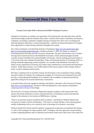 Transworld Data Case Study

        German Universities Deliver Research and Skills Training for System z


Enterprises in Germany are seeking a new generation of IT professionals who enter their doors with the
technical knowledge needed for enterprise data centers. Central to these needs is familiarity with System z
computing. Accordingly, institutions of higher learning in Germany have been active in initiating and
directing enterprise and System z research and education—and they are being instrumental in leveraging
these opportunities to other learning institutions throughout the country.

One of these institutions is the Karlsruhe Institute of Technology (http://www.kit.edu/kit/index.php)
http://www.kit.edu/kit/english/index.php. Founded on October 1, 2009, KIT began as a merger of
Forschungszentrum Karlsruhe and The University of Karlsruhe. The goal of the Institute was to combine
the large-scale research activities of the Helmholtz Association, which conducted program-oriented
scientific research on behalf of the Federal Republic of Germany, with the teaching and research tasks of
a University of the state of Baden-Wuerttemberg. Today, the Karlsruhe Institute of Technology (KIT) is a
leading worldwide engineering research institution. As a member of the Helmholtz Association, the
largest science organization in Germany, KIT makes major contributions to top national and international
research. Within these missions, over 22,000 students at KIT pursue studies in three strategic fields of
action: research, teaching, and innovation.

KIT plays a significant role in scientific research, but the Institute is also committed to being a leading
innovative partner for industry. By combining the strengths of a University and a Research Center, KIT
provides a sound educational foundation for its students with an emphasis on advanced and directly
applicable training for the research and business communities.

A second German university engaged in enterprise and System z education is the University of Leipzig
http://www.zv.uni-leipzig.de/en/, founded in 1409 and dedicated to a wide selection of disciplines
comprising almost all areas of knowledge.

The University of Leipzig’s Informatics Department integrates academics with research and works
closely with outside enterprises to ensure continued relevancy of technology research and education.
Integral to this education is the inclusion of IBM System z training.

“There is an enormous need for mainframe skills in industry,” said Professor Wilhelm Spruth of the
University of Leipzig’s School of Informatics. “This need is so keenly felt that we have had enterprises
steadily collaborating with us over a period of years in the design of our System z curriculum.”

Professor Spruth feels that the need for enterprise computing-level education on mainframes like System
z is still a work in progress for many academic staff. “Colleagues who have spent their careers teaching
on other computing platforms and in a laboratory and research context aren’t fully aware of the major role


Copyright 2012 Transworld Data Research Tel 1-360-956-9536
 