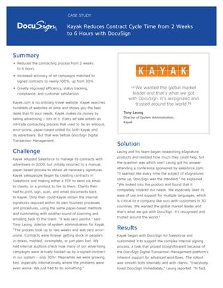 Summary
• Reduced the contracting process from 2 weeks
to 6 hours
• Increased accuracy of ad campaigns matched to
signed contracts to nearly 100%, up from 30%
• Greatly improved efficiency, status tracking,
compliance, and customer satisfaction
Kayak.com is no ordinary travel website. Kayak searches
hundreds of websites at once and shows you the best
deals that fit your needs. Kayak makes its money by
selling advertising – lots of it. Every ad sale entails an
intricate contracting process that used to be an arduous,
error-prone, paper-based ordeal for both Kayak and
its advertisers. But that was before DocuSign Digital
Transaction Management.
Challenge
Kayak adopted Salesforce to manage its contracts with
advertisers in 2009, but initially resorted to a manual,
paper-based process to obtain all necessary signatures.
Kayak salespeople began by creating contracts in
Salesforce and making either a PDF to send via email
to clients, or a printout to fax to them. Clients then
had to print, sign, scan, and email documents back
to Kayak. Only then could Kayak obtain the internal
signatures required within its own business processes
and procedures, using the same paper-based methods
and culminating with another round of scanning and
emailing back to the client. “It was very painful,” said
Tony Leung, director of system administration for Kayak.
“The process took up to two weeks and was very error-
prone. Contracts were forever getting stuck in people’s
in-boxes, misfiled, incomplete, or just plain lost. We
had internal auditors check how many of our advertising
campaigns were actually backed up by a signed contract
in our system – only 30%! Meanwhile we were growing
fast, especially internationally where the problems were
even worse. We just had to do something.”
Solution
Leung and his team began researching eSignature
products and realized how much they could help, but
the question was which one? Leung got his answer
attending a conference sponsored by salesforce.com.
“It seemed like every time the subject of eSignatures
came up, DocuSign was the standard,” he explained.
“We looked into the product and found that it
completely covered our needs. We especially liked its
ease of use and support for multiple languages, which
is critical to a company like ours with customers in 30
countries. We wanted the global market leader and
that’s what we got with DocuSign. It’s recognized and
trusted around the world.”
Results
Kayak began with DocuSign for Salesforce and
customized it to support the complex internal signing
process, a task that proved straightforward because of
the DocuSign Digital Transaction Management platform’s
inherent support for advanced workflows. The rollout
was smooth both internally and with clients. “Everybody
loved DocuSign immediately,” Leung reported. “In fact,
CASE STUDY
Kayak Reduces Contract Cycle Time from 2 Weeks
to 6 Hours with DocuSign
“We wanted the global market
leader and that’s what we got
with DocuSign. It’s recognized and
trusted around the world.
”Tony Leung
Director of System Administration,
Kayak
 