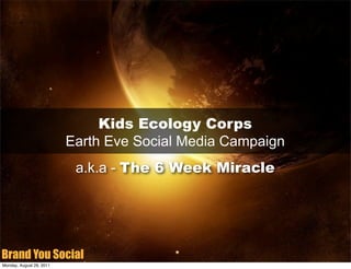 Kids Ecology Corps
                          Earth Eve Social Media Campaign
                           a.k.a - The 6 Week Miracle




Brand You Social
Monday, August 29, 2011
 